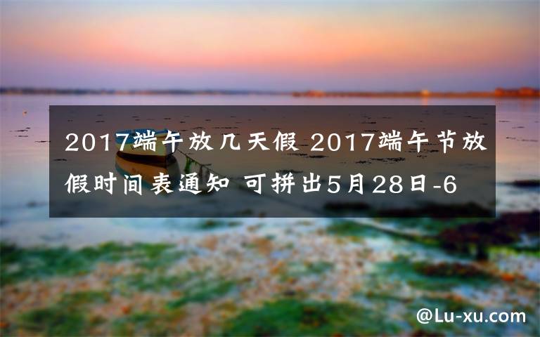 2017端午放幾天假 2017端午節(jié)放假時間表通知 可拼出5月28日-6月4日的8天假期