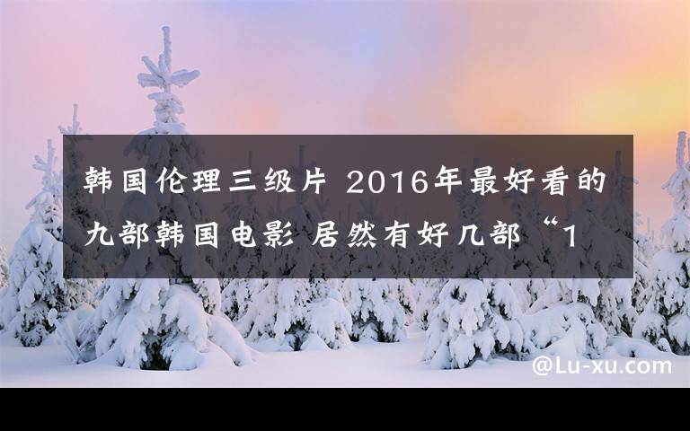 韓國倫理三級片 2016年最好看的九部韓國電影 居然有好幾部“19禁”！