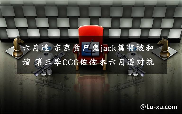 六月透 東京食尸鬼jack篇將被和諧 第三季CCG佐佐木六月透對(duì)抗食尸鬼