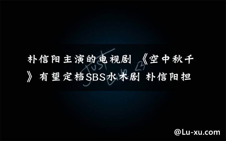 樸信陽主演的電視劇 《空中秋千》有望定檔SBS水木劇 樸信陽擔任男主角