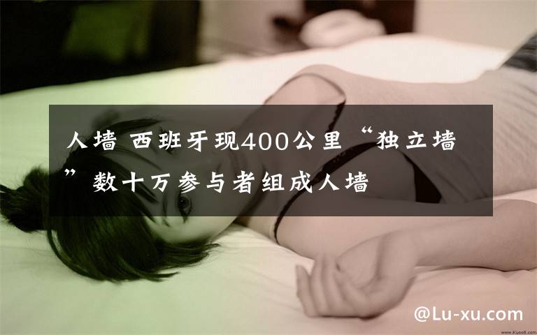 人墻 西班牙現(xiàn)400公里“獨立墻”數(shù)十萬參與者組成人墻