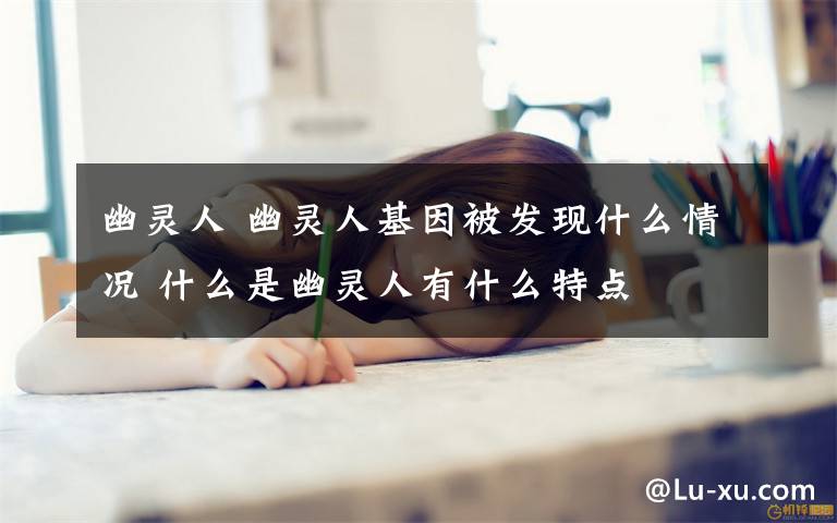 幽靈人 幽靈人基因被發(fā)現(xiàn)什么情況 什么是幽靈人有什么特點