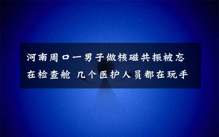 河南周口一男子做核磁共振被忘在檢查艙 幾個醫(yī)護人員都在玩手機 究竟發(fā)生了什么?