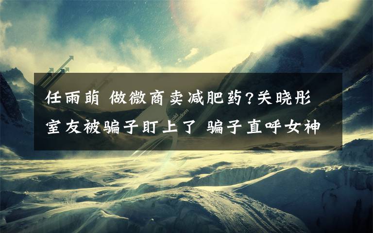 任雨萌 做微商賣減肥藥?關(guān)曉彤室友被騙子盯上了 騙子直呼女神外圍女