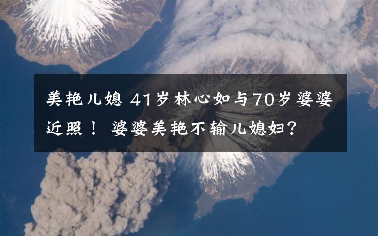 美艷兒媳 41歲林心如與70歲婆婆近照！ 婆婆美艷不輸兒媳婦？