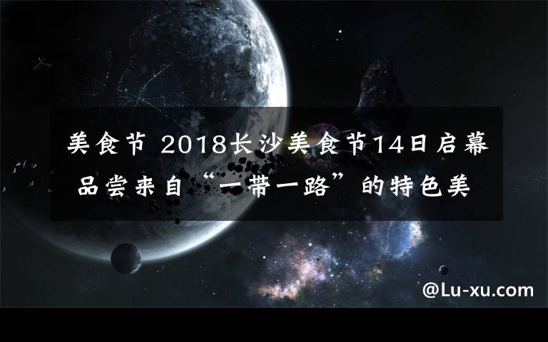 美食節(jié) 2018長沙美食節(jié)14日啟幕 品嘗來自“一帶一路”的特色美食