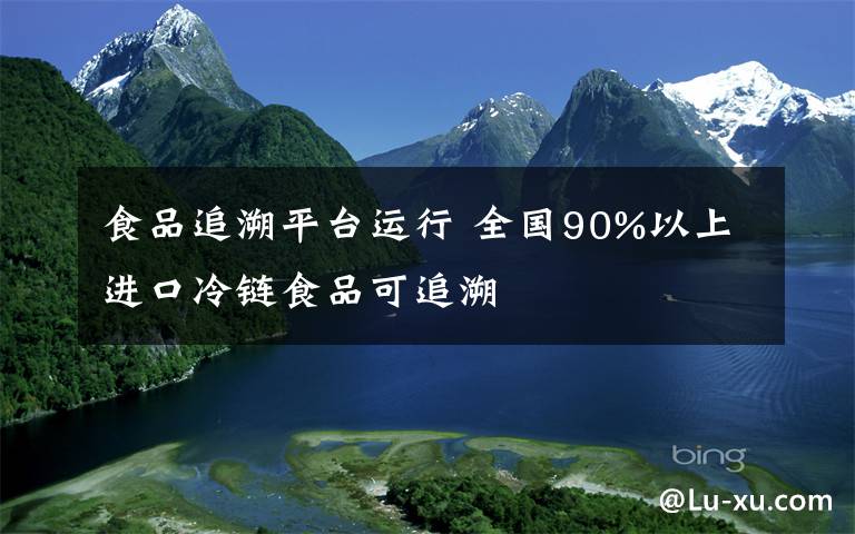 食品追溯平臺(tái)運(yùn)行 全國(guó)90%以上進(jìn)口冷鏈?zhǔn)称房勺匪?></a></div>
              <div   id=