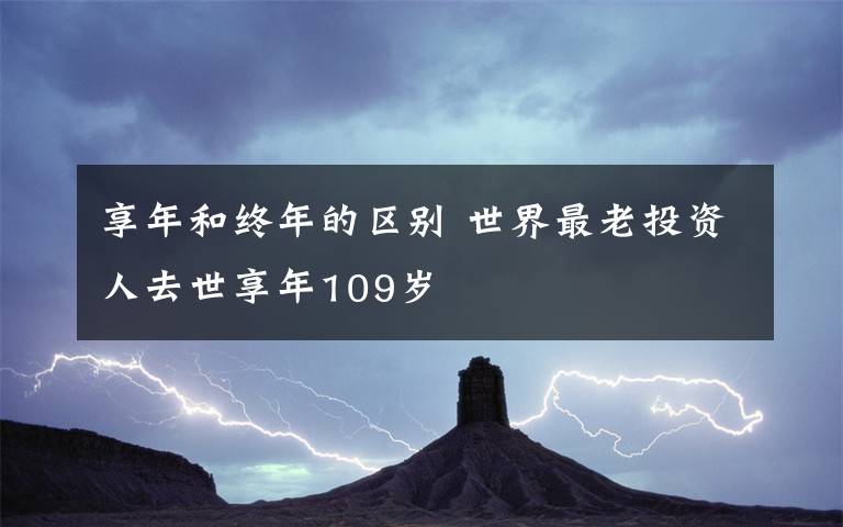 享年和終年的區(qū)別 世界最老投資人去世享年109歲