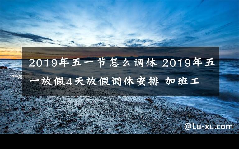 2019年五一節(jié)怎么調(diào)休 2019年五一放假4天放假調(diào)休安排 加班工資怎么算