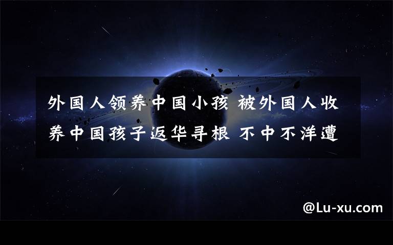 外國人領(lǐng)養(yǎng)中國小孩 被外國人收養(yǎng)中國孩子返華尋根 不中不洋遭遇就業(yè)困境