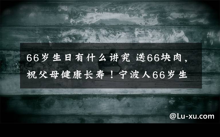 66歲生日有什么講究 送66塊肉，祝父母健康長壽！寧波人66歲生日要吃這，還必須…多少人還知道