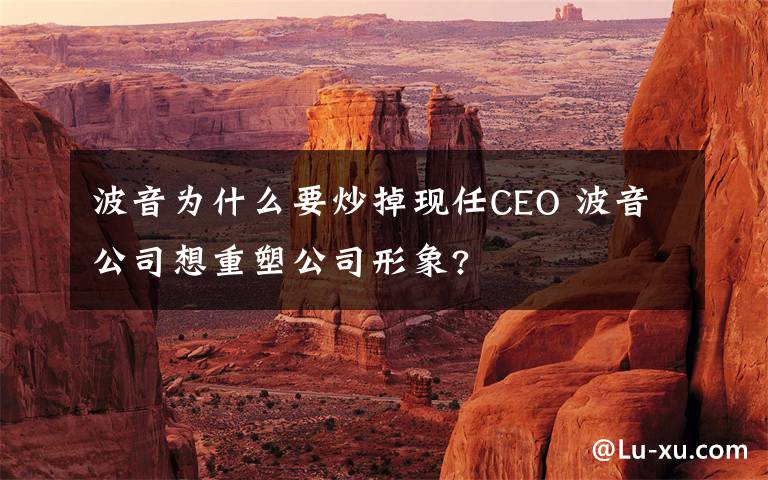 波音為什么要炒掉現(xiàn)任CEO 波音公司想重塑公司形象?