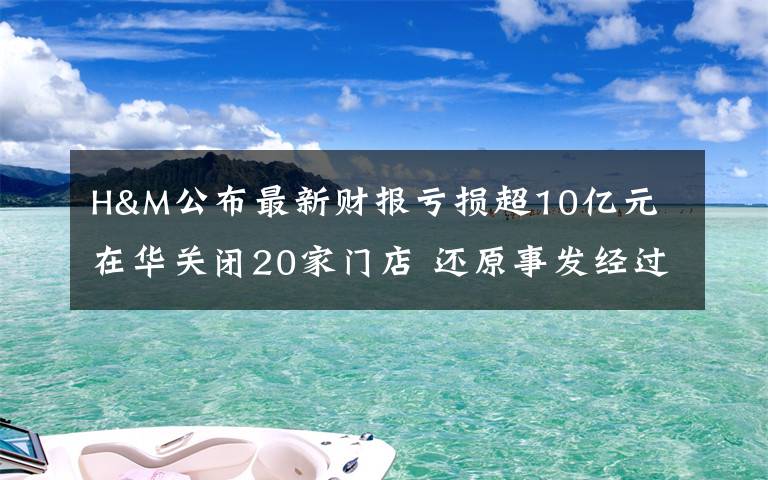 H&M公布最新財報虧損超10億元 在華關(guān)閉20家門店 還原事發(fā)經(jīng)過及背后真相！