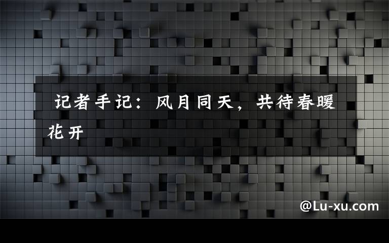  記者手記：風(fēng)月同天，共待春暖花開