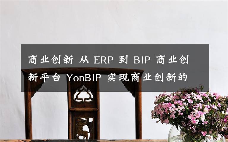 商業(yè)創(chuàng)新 從 ERP 到 BIP 商業(yè)創(chuàng)新平臺 YonBIP 實現(xiàn)商業(yè)創(chuàng)新的跨越