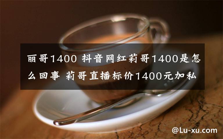 麗哥1400 抖音網(wǎng)紅莉哥1400是怎么回事 莉哥直播標(biāo)價(jià)1400元加私人微信