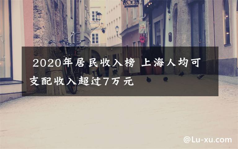  2020年居民收入榜 上海人均可支配收入超過7萬元