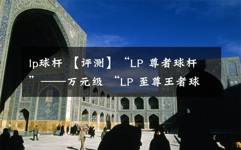 lp球桿 【評(píng)測(cè)】“LP 尊者球桿”——萬元級(jí) “LP 至尊王者球桿”的「降維打擊」！