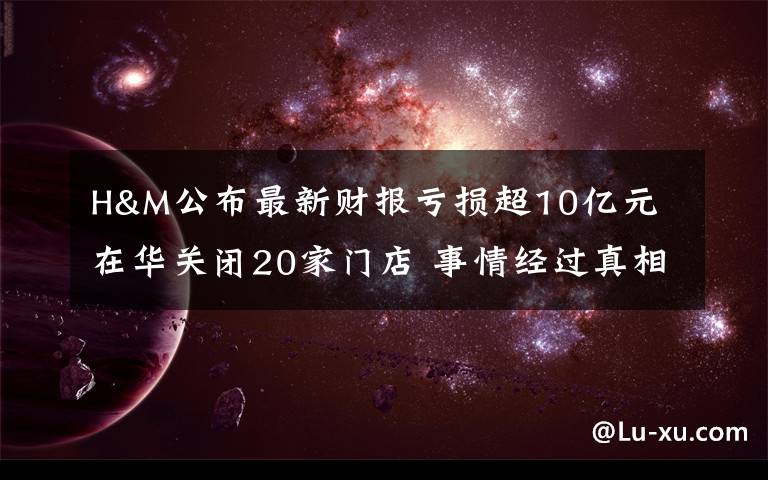 H&M公布最新財報虧損超10億元 在華關(guān)閉20家門店 事情經(jīng)過真相揭秘！