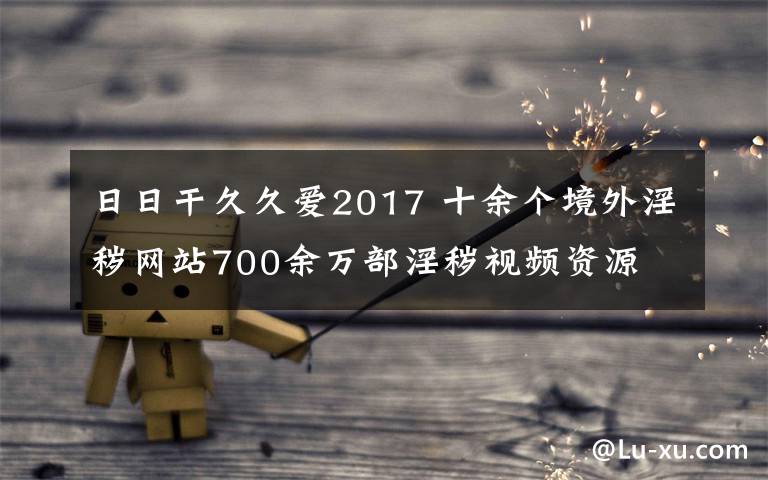 日日干久久愛2017 十余個境外淫穢網(wǎng)站700余萬部淫穢視頻資源