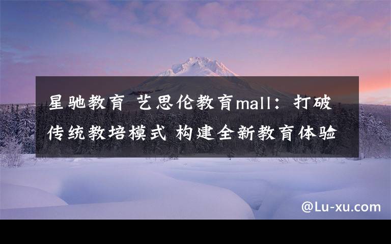 星馳教育 藝思倫教育mall：打破傳統(tǒng)教培模式 構(gòu)建全新教育體驗