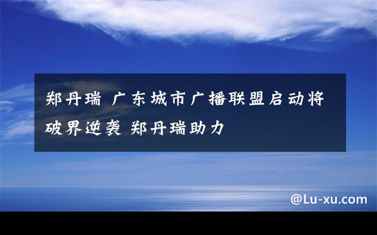 鄭丹瑞 廣東城市廣播聯(lián)盟啟動(dòng)將破界逆襲 鄭丹瑞助力