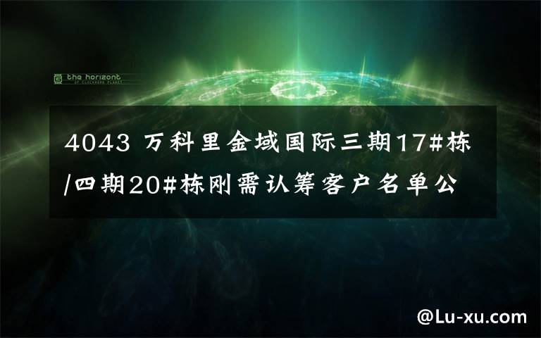 4043 萬科里金域國際三期17#棟/四期20#棟剛需認籌客戶名單公示下