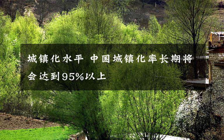 城鎮(zhèn)化水平 中國城鎮(zhèn)化率長期將會達到95%以上