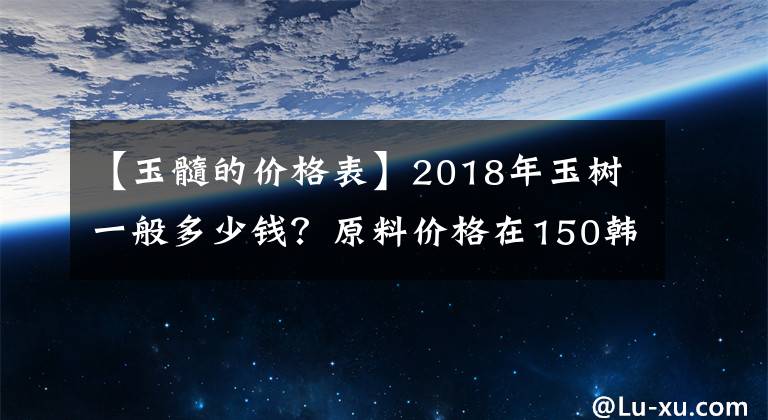 【玉髓的價格表】2018年玉樹一般多少錢？原料價格在150韓元左右。