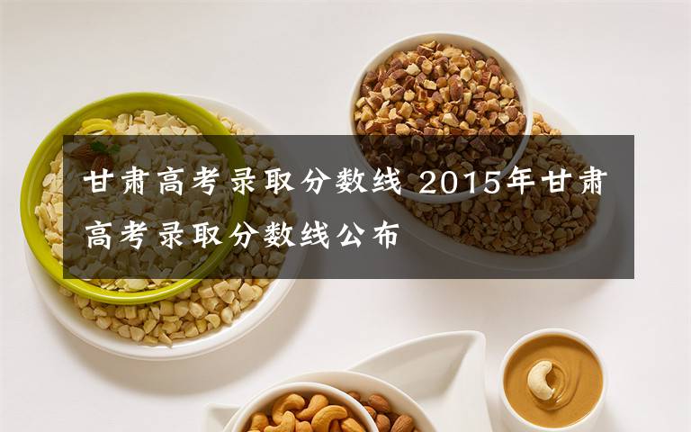 甘肅高考錄取分?jǐn)?shù)線 2015年甘肅高考錄取分?jǐn)?shù)線公布