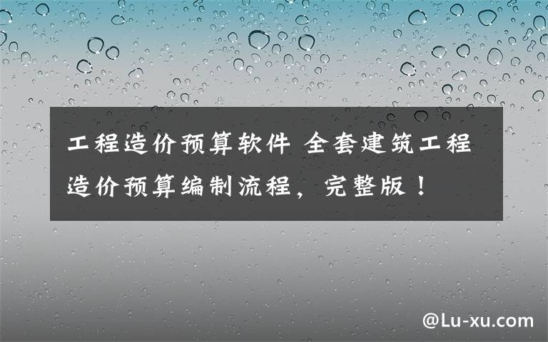 工程造價預算軟件 全套建筑工程造價預算編制流程，完整版！