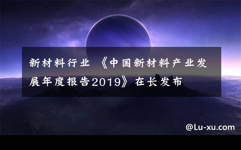 新材料行業(yè) 《中國新材料產(chǎn)業(yè)發(fā)展年度報(bào)告2019》在長發(fā)布