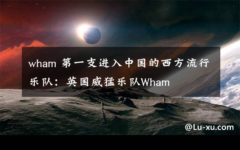 wham 第一支進(jìn)入中國(guó)的西方流行樂隊(duì)：英國(guó)威猛樂隊(duì)Wham