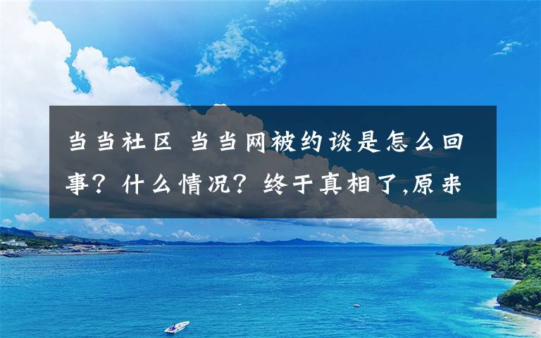 當(dāng)當(dāng)社區(qū) 當(dāng)當(dāng)網(wǎng)被約談是怎么回事？什么情況？終于真相了,原來(lái)是這樣！