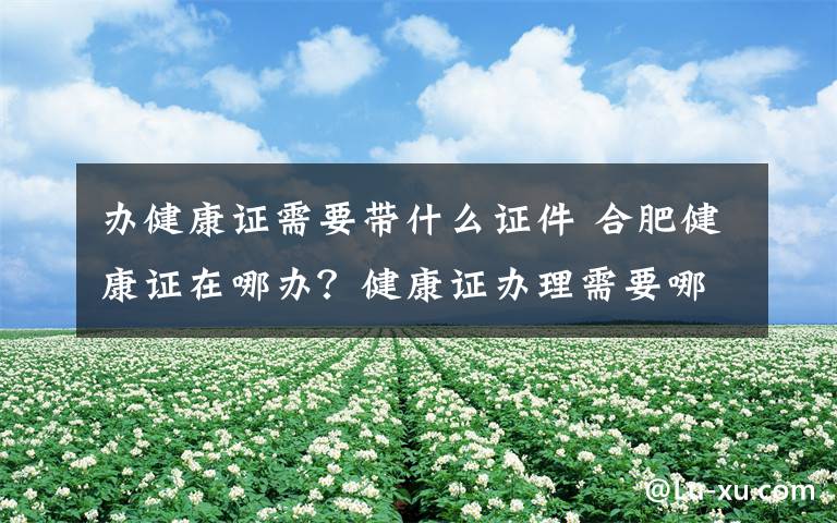 辦健康證需要帶什么證件 合肥健康證在哪辦？健康證辦理需要哪些材料具體流程是什么