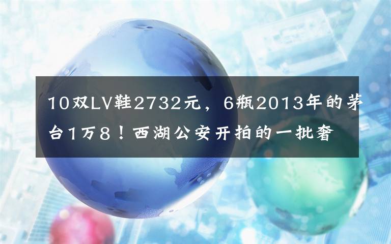 10雙LV鞋2732元，6瓶2013年的茅臺1萬8！西湖公安開拍的一批奢侈品，主人是他們……