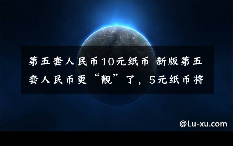 第五套人民幣10元紙幣 新版第五套人民幣更“靚”了，5元紙幣將會使用什么新技術(shù)？