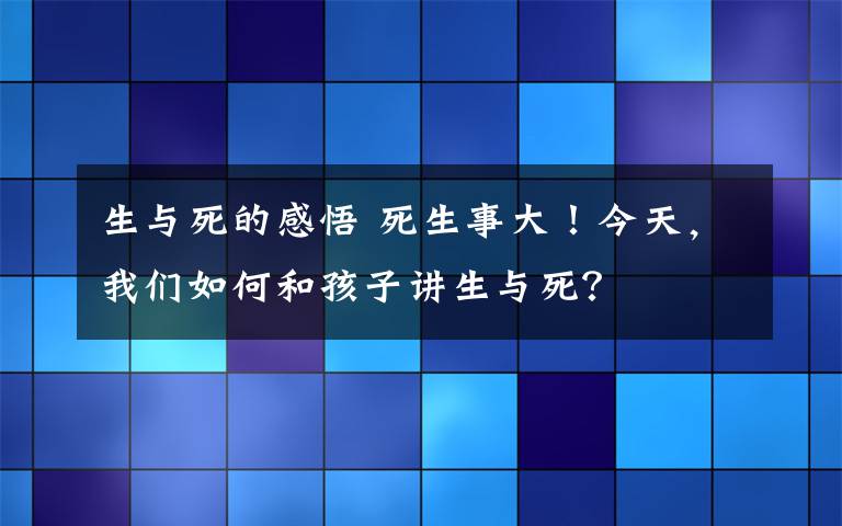 生與死的感悟 死生事大！今天，我們?nèi)绾魏秃⒆又v生與死？