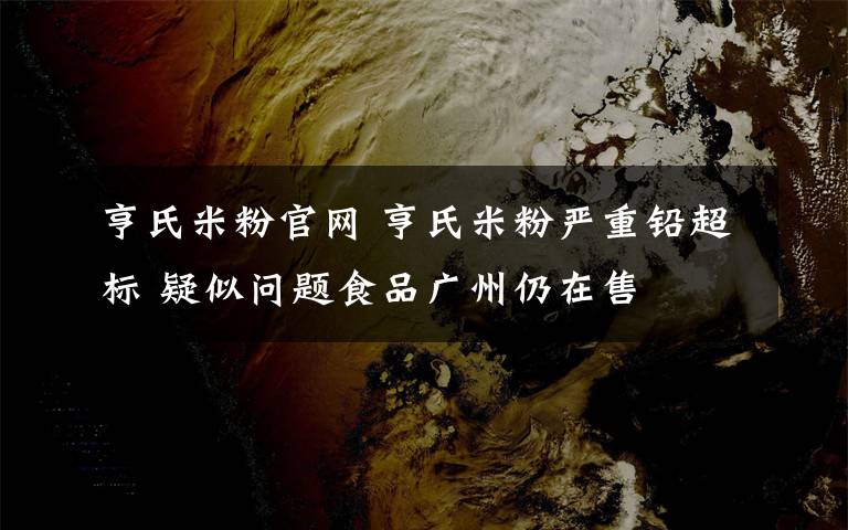 亨氏米粉官網(wǎng) 亨氏米粉嚴(yán)重鉛超標(biāo) 疑似問(wèn)題食品廣州仍在售