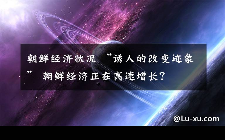 朝鮮經(jīng)濟(jì)狀況 “誘人的改變跡象” 朝鮮經(jīng)濟(jì)正在高速增長(zhǎng)？