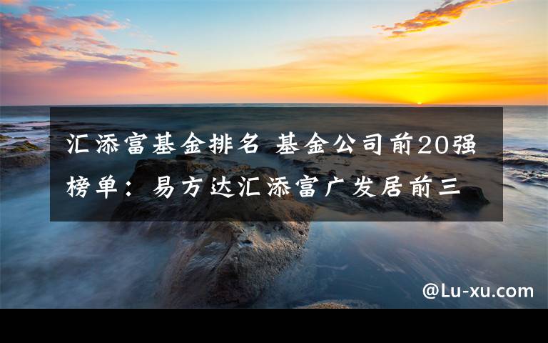 匯添富基金排名 基金公司前20強榜單：易方達匯添富廣發(fā)居前三