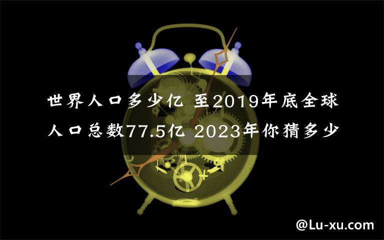 世界人口多少億 至2019年底全球人口總數(shù)77.5億 2023年你猜多少