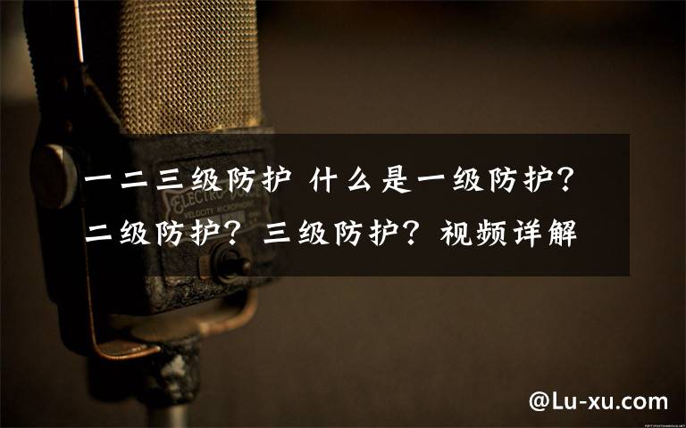 一二三級(jí)防護(hù) 什么是一級(jí)防護(hù)？二級(jí)防護(hù)？三級(jí)防護(hù)？視頻詳解三級(jí)防護(hù)