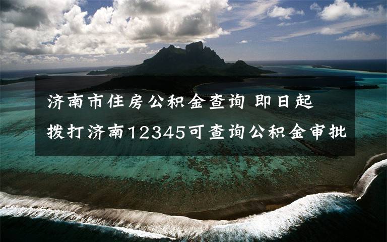 濟南市住房公積金查詢 即日起 撥打濟南12345可查詢公積金審批、提取進度啦