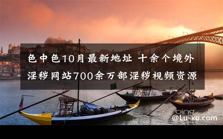 色中色10月最新地址 十余個境外淫穢網(wǎng)站700余萬部淫穢視頻資源