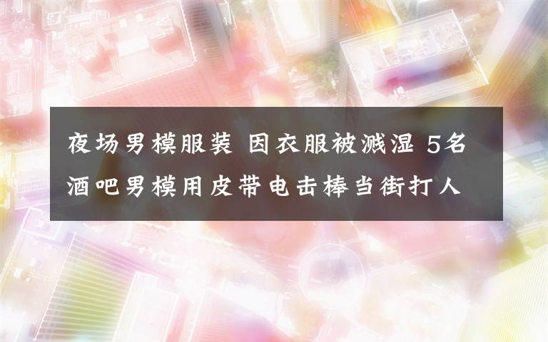 夜場男模服裝 因衣服被濺濕 5名酒吧男模用皮帶電擊棒當(dāng)街打人