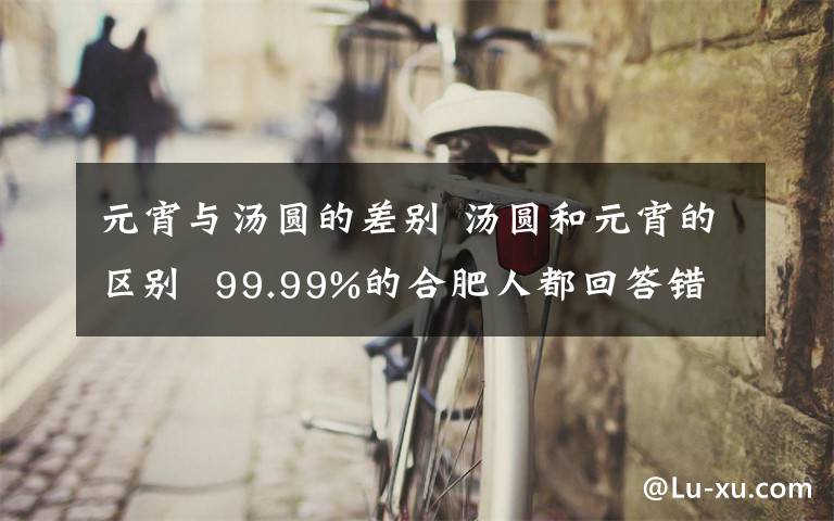 元宵與湯圓的差別 湯圓和元宵的區(qū)別 99.99%的合肥人都回答錯了！