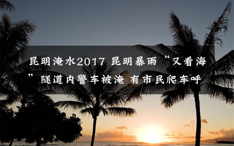 昆明淹水2017 昆明暴雨“又看?！彼淼纼?nèi)警車被淹 有市民爬車呼救