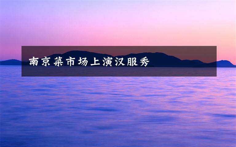 南京菜市場(chǎng)上演漢服秀