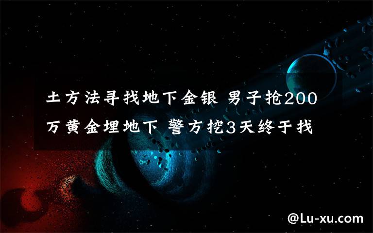 土方法尋找地下金銀 男子搶200萬黃金埋地下 警方挖3天終于找到